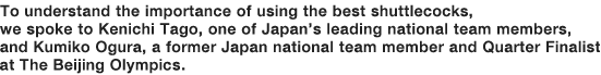 To understand the importance of using the best shuttlecocks, we spoke to Kenichi Tago, one of Japan’s leading national team members, and Kumiko Ogura, a former Japan national team member and Quarter Finalist at The Beijing Olympics.
