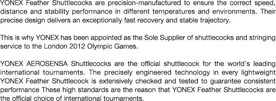 YONEX Feather Shuttlecocks are precision-manufactured to ensure the correct speed, distance and stability performance in different temperatures and environments. Their precise design delivers an exceptionally fast recovery and stable trajectory.